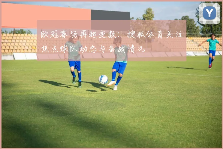 欧冠赛场再起变数：搜狐体育关注焦点球队动态与备战情况