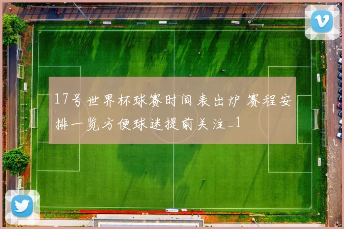 17号世界杯球赛时间表出炉 赛程安排一览方便球迷提前关注_1